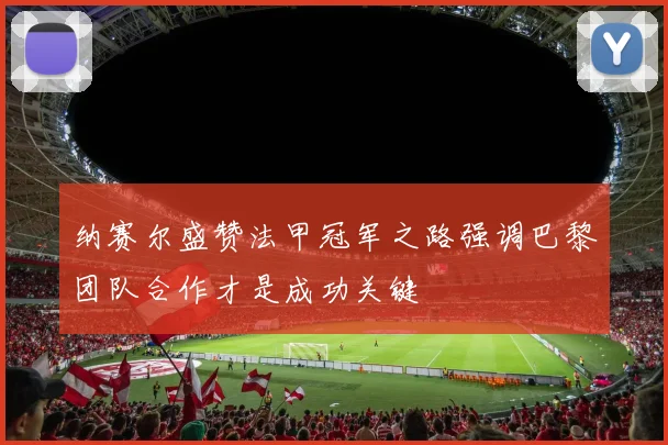 纳赛尔盛赞法甲冠军之路强调巴黎团队合作才是成功关键