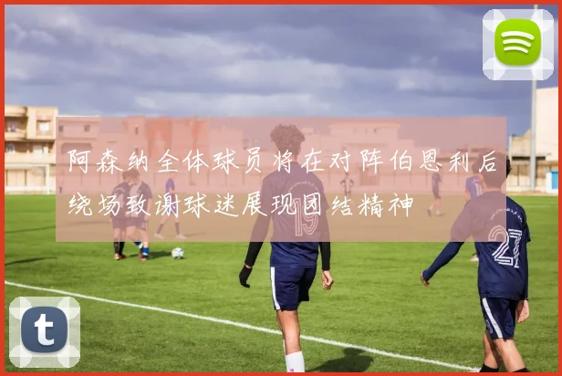 阿森纳全体球员将在对阵伯恩利后绕场致谢球迷展现团结精神