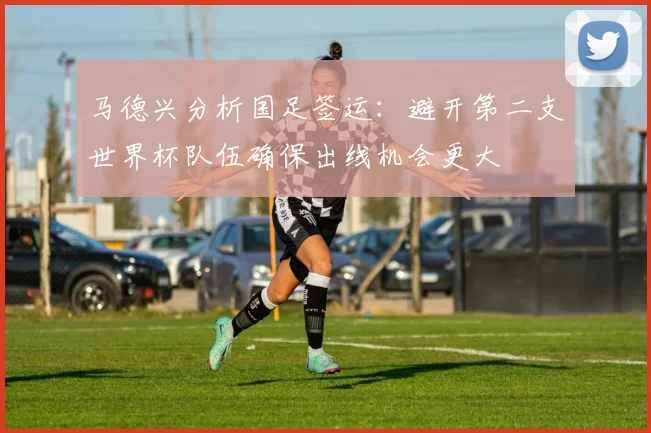 马德兴分析国足签运：避开第二支世界杯队伍确保出线机会更大