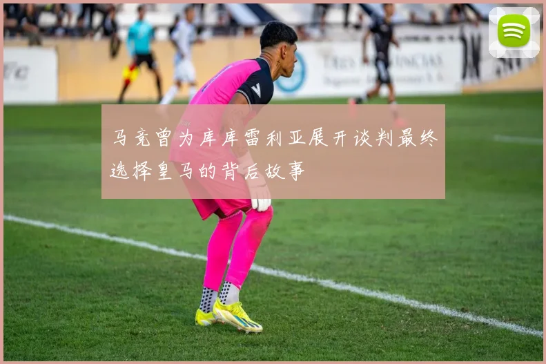 马竞曾为库库雷利亚展开谈判最终选择皇马的背后故事