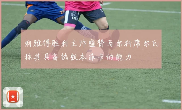 利雅得胜利主帅盛赞马尔科席尔瓦称其具备执教本菲卡的能力